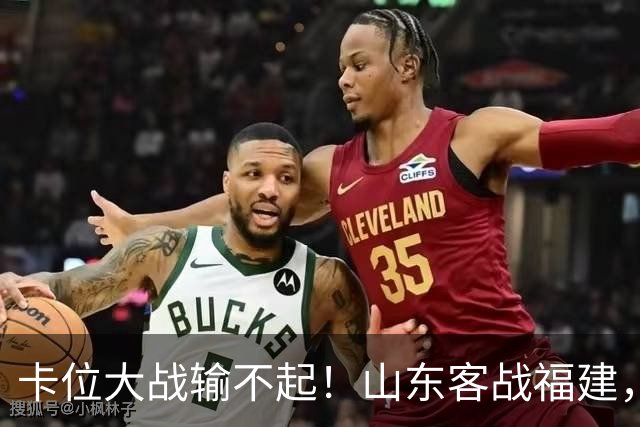 卡位大战输不起！山东客战福建，邱彪要拿出真本事，陈林坚斗旧主