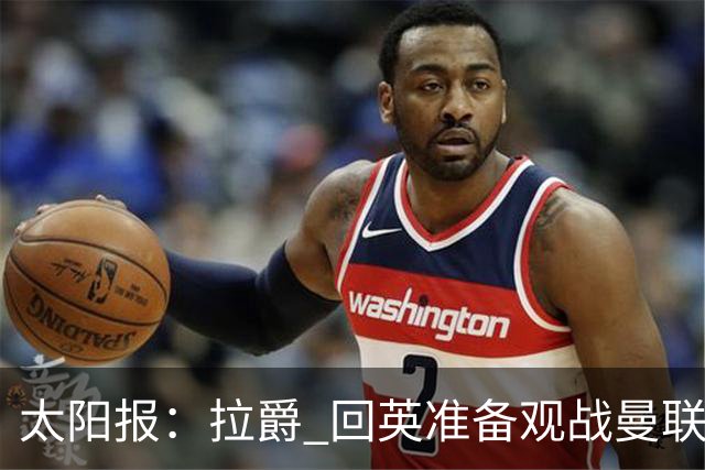 太阳报：拉爵 回英准备观战曼联对阵切尔西；曼联陷更深危机