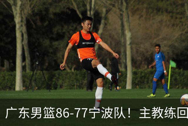 广东男篮86-77宁波队！主教练回应，胡明轩表态，将对阵上海男篮