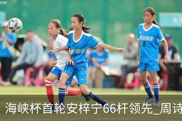 海峡杯首轮安梓宁66杆领先 周诗媛任怡嘉并列第二