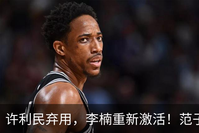 许利民弃用，李楠重新激活！范子铭终于对得起顶薪，发声感谢李楠