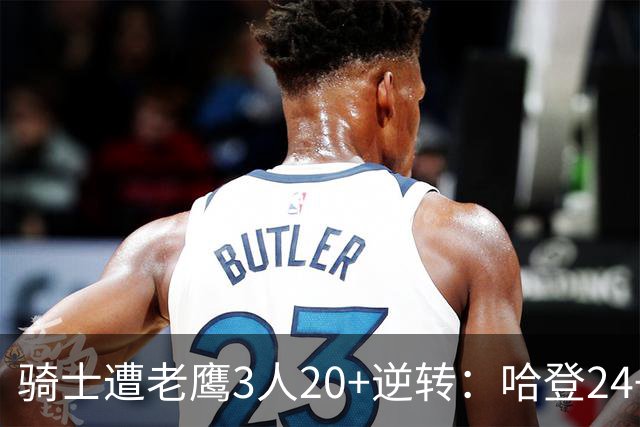 骑士遭老鹰3人20+逆转：哈登24+5+4解锁3400三分 历史第二人